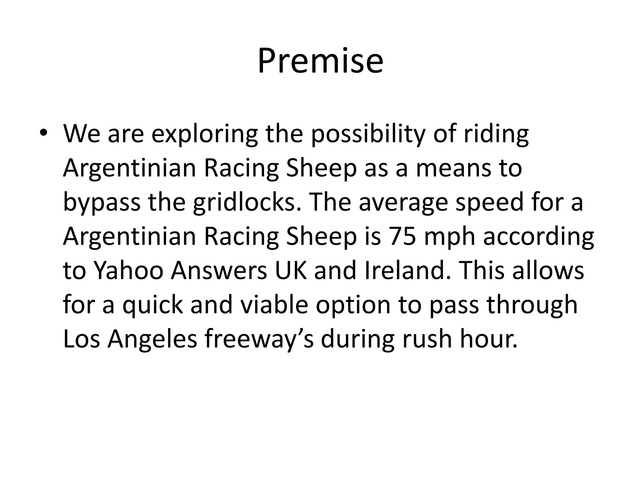 Premise
• We are exploring the possibility of riding
Argentinian Racing Sheep as a means to
bypass the gridlocks. The average speed for a
Argentinian Racing Sheep is 75 mph according
to Yahoo Answers UK and Ireland. This allows
for a quick and viable option to pass through
Los Angeles freeway’s during rush hour.
 