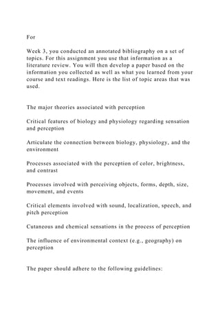 For
Week 3, you conducted an annotated bibliography on a set of
topics. For this assignment you use that information as a
literature review. You will then develop a paper based on the
information you collected as well as what you learned from your
course and text readings. Here is the list of topic areas that was
used.
The major theories associated with perception
Critical features of biology and physiology regarding sensation
and perception
Articulate the connection between biology, physiology, and the
environment
Processes associated with the perception of color, brightness,
and contrast
Processes involved with perceiving objects, forms, depth, size,
movement, and events
Critical elements involved with sound, localization, speech, and
pitch perception
Cutaneous and chemical sensations in the process of perception
The influence of environmental context (e.g., geography) on
perception
The paper should adhere to the following guidelines:
 