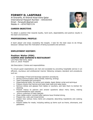 FORWEY D. LASPINAS 
Al Gharahfa, Al Shamal Road Doha Qatar 
International Passport Number - XX5101933 
Email - forwey81@gmail.com 
Mobile #- +97477657174 
CAREER OBJECTIVE: 
To obtain a position that rewards loyalty, hard work, dependability and positive results in 
the team environment. 
PROFESSIONAL PROFILE: 
A team player and enjoy exceeding the targets. I look for the best ways to do things 
because I always have the motivation of being successful and achiever. 
EMPLOYMENT HISTORY: 
Position: Waiter (FOH) 
CASPER AND GAMBINI’S RESTAURANT 
Land Mark Mall Doha, Qatar 
June 17, 2010- Present 
Job Description / Duties and responsibilities: 
To ensure guest expectations are met and exceeded by providing hospitable service in an 
efficient, courteous and professional manner following company standard and procedures 
such as: 
 Knowledge of food and beverage operation procedures 
 Strong Communication skills (verbal, listening, writing) 
 Team orientated and innovative 
 Organizational skills, Pro-active and reliable, Apply Waiter script and technique 
 Prepare checks that itemize and total meal costs and sales taxes. 
 Remove dishes and glasses from tables or counters, and take them to kitchen for 
cleaning. 
 Present menus to patrons and answer questions about menu items, making 
recommendations upon request. 
 Inform customers of daily specials. 
 Clean tables and/or counters after patrons have finished dining. 
 Prepare hot, cold, and mixed drinks 
 Explain how various menu items are prepared, describing ingredients and cooking 
methods 
 Prepare tables for meals, including setting up items such as linens, silverware, and 
glassware. 
 