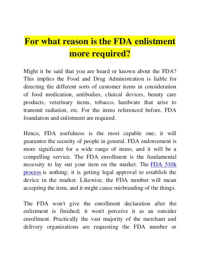 For what reason is the FDA enlistment
more required?
Might it be said that you are heard or known about the FDA?
This implies the Food and Drug Administration is liable for
directing the different sorts of customer items in consideration
of food medication, antibodies, clinical devices, beauty care
products, veterinary items, tobacco, hardware that arise to
transmit radiation, etc. For the items referenced before, FDA
foundation and enlistment are required.
Hence, FDA usefulness is the most capable one; it will
guarantee the security of people in general. FDA endorsement is
more significant for a wide range of items, and it will be a
compelling service. The FDA enrollment is the fundamental
necessity to lay out your item on the market. The FDA 510k
process is nothing; it is getting legal approval to establish the
device in the market. Likewise, the FDA number will mean
accepting the item, and it might cause misbranding of the things.
The FDA won't give the enrollment declaration after the
enlistment is finished; it won't perceive it as an outsider
enrollment. Practically the vast majority of the merchant and
delivery organizations are requesting the FDA number or
 