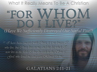 “For Whom
Do I Live?”
(Have We Suﬃciently Destroyed Our Sinful Past?)
Galatians 2:11-21
What It Really Means To Be A Christian
20 I have been crucified with Christ; it is no longer I
who live, but Christ lives in me; and the life which I
now live in the flesh I live by faith in the Son of
God, who loved me and gave Himself for me.
 