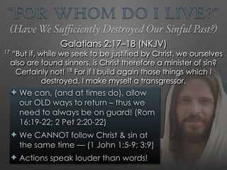 “For Whom Do I Live?”
✦ We can, (and at times do), allow
our OLD ways to return – thus we
need to always be on guard! (Rom
16:19-22; 2 Pet 2:20-22)
✦ We CANNOT follow Christ & sin at
the same time — (1 John 1:5-9; 3:9)
✦ Actions speak louder than words!
Galatians 2:17–18 (NKJV)
17
“But if, while we seek to be justified by Christ, we ourselves
also are found sinners, is Christ therefore a minister of sin?
Certainly not! 18
For if I build again those things which I
destroyed, I make myself a transgressor.
(Have We Suﬃciently Destroyed Our Sinful Past?)
 