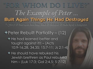 “For Whom Do I Live?”
The Example of Peter …
Built Again Things He Had Destroyed
✦Peter Rebuilt Partiality – (12)
✦ He had learned better and
taught against it!! – (Acts
10:9-16,28, 34,35; 15:7-11; Js 2:1-4)
✦ He should have rebuked his
Jewish brethren as Paul rebuked
him – (Luk 17:3; Gal 2:4,5; 5:7-12)
18 For if I build again those things which I destroyed, I make myself a transgressor.
 