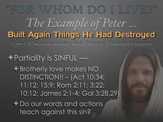“For Whom Do I Live?”
The Example of Peter …
Built Again Things He Had Destroyed
✦Partiality Is SINFUL —
✦Brotherly love makes NO
DISTINCTION!! – (Act 10:34;
11:12; 15:9; Rom 2:11; 3:22;
10:12; James 2:1-4; Gal 3:28,29)
✦Do our words and actions
teach against this sin?
18 For if I build again those things which I destroyed, I make myself a transgressor.
 