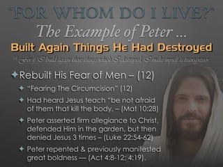 “For Whom Do I Live?”
The Example of Peter …
Built Again Things He Had Destroyed
✦Rebuilt His Fear of Men – (12)
✦ “Fearing The Circumcision” (12)
✦ Had heard Jesus teach “be not afraid
of them that kill the body, – (Mat 10:28)
✦ Peter asserted firm allegiance to Christ,
defended Him in the garden, but then
denied Jesus 3 times – (Luke 22:54-62)
✦ Peter repented & previously manifested
great boldness — (Act 4:8-12; 4:19).
18 For if I build again those things which I destroyed, I make myself a transgressor.
 