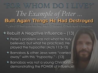 “For Whom Do I Live?”
The Example of Peter …
Built Again Things He Had Destroyed
✦Rebuilt A Negative Influence – (13)
✦ Peter’s problem was not what he truly
believed, but what he practiced. He
played the hypocrite! (Acts 11:3-13)
✦ Barnabas & other Jews were “carried
away” with this “hypocrisy.” - (13)
✦ Barnabas was not a young Christian!! –
demonstrating the POWER of influence!
18 For if I build again those things which I destroyed, I make myself a transgressor.
 