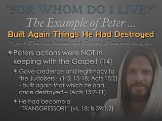 “For Whom Do I Live?”
The Example of Peter …
Built Again Things He Had Destroyed
✦Peters actions were NOT in
keeping with the Gospel! (14)
✦ Gave credence and legitimacy to
the Judaisers - (1-5; 15-18; Acts 15:2)
- built again that which he had
once destroyed – (Acts 15:7-11)
✦ He had become a
“TRANSGRESSOR!” (vs. 18; Is 59:1,2)
18 For if I build again those things which I destroyed, I make myself a transgressor.
 