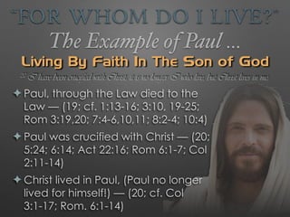 “For Whom Do I Live?”
The Example of Paul …
Living By Faith In The Son of God
✦ Paul, through the Law died to the
Law — (19; cf. 1:13-16; 3:10, 19-25;
Rom 3:19,20; 7:4-6,10,11; 8:2-4; 10:4)
✦ Paul was crucified with Christ — (20;
5:24; 6:14; Act 22:16; Rom 6:1-7; Col
2:11-14)
✦ Christ lived in Paul, (Paul no longer
lived for himself!) — (20; cf. Col
3:1-17; Rom. 6:1-14)
20 I have been crucified with Christ; it is no longer I who live, but Christ lives in me;
 