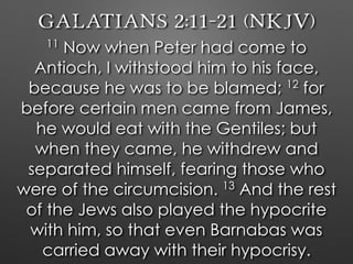 Galatians 2:11–21 (NKJV)
11
Now when Peter had come to
Antioch, I withstood him to his face,
because he was to be blamed; 12
for
before certain men came from James,
he would eat with the Gentiles; but
when they came, he withdrew and
separated himself, fearing those who
were of the circumcision. 13
And the rest
of the Jews also played the hypocrite
with him, so that even Barnabas was
carried away with their hypocrisy.
 