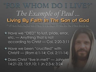 “For Whom Do I Live?”
The Example of Paul …
Living By Faith In The Son of God
✦ Have we “DIED” to lust, pride, error,
etc. — Anything that is not
according to Christ — Col. 2:20-3:11
✦ Have we been “crucified” with
Christ? — (Rom 6:1-14; Col. 2:11-14)
✦ Does Christ “live in me?” — John
14:21-23; 15:9,10; 1 Jn 2:3-6; 3:24
20 I have been crucified with Christ; it is no longer I who live, but Christ lives in me;
 
