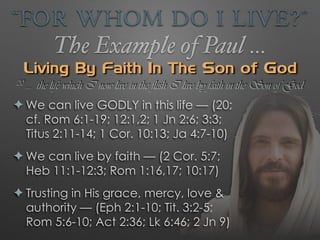 “For Whom Do I Live?”
The Example of Paul …
Living By Faith In The Son of God
✦ We can live GODLY in this life — (20;
cf. Rom 6:1-19; 12:1,2; 1 Jn 2:6; 3:3;
Titus 2:11-14; 1 Cor. 10:13; Ja 4:7-10)
✦ We can live by faith — (2 Cor. 5:7;
Heb 11:1-12:3; Rom 1:16,17; 10:17)
✦ Trusting in His grace, mercy, love &
authority — (Eph 2:1-10; Tit. 3:2-5;
Rom 5:6-10; Act 2:36; Lk 6:46; 2 Jn 9)
20 … the life which I now live in the flesh I live by faith in the Son of God
 