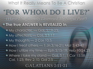 “For Whom Do I Live?”
(Have I Suﬃciently Destroyed My Sinful Past?)
Galatians 2:11-21
What It Really Means To Be A Christian
✦The true ANSWER is REVEALED In
✦ My character — Gal. 5:19-23;
✦ My affections — Col. 3:1-17
✦ My thoughts — 2 Cor 10:5
✦ How I treat others — 1 Jn 3:16-21; Mat 5:43-48
✦ How I utilize my time — Eph 5:15-19; Heb 10:24,25
✦ Where I take my stand — Gal. 5:1; 1 Cor 15:58;
Col. 1:23; Rev 2:10; Gal 2:5 …
 