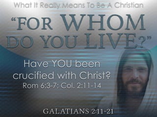 “For Whom
Do YOU Live?”
Galatians 2:11-21
What It Really Means To Be A Christian
Have YOU been
crucified with Christ?
Rom 6:3-7; Col. 2:11-14
 