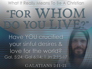 “For Whom
Do YOU Live?”
Galatians 2:11-21
What It Really Means To Be A Christian
Have YOU crucified
your sinful desires &
love for the world?
Gal. 5:24; Gal 6:14; 1 Jn 2:15-17
 