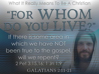 “For Whom
Do YOU Live?”
Galatians 2:11-21
What It Really Means To Be A Christian
If there is some area in
which we have NOT
been true to the gospel,
will we repent?
2 Pet 3:15,16; 1 Jn 1:9
 