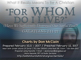 “For Whom
Do I Live?”
(Have We Suﬃciently Destroyed Our Sinful Past?)
Galatians 2:11-21
What It Really Means To Be A Christian
Charts by Don McClain
Prepared February 10,11 - 2017 / Preached February 12, 2017

West 65th Street church of Christ / P.O. Box 190062 Little Rock AR 72219 / 501-568-1062

Prepared using Keynote / Email – donmcclain@sbcglobal.net 

More Keynote, PPT & Audio Sermons:

http://w65stchurchofchrist.org/coc/sermons/
 