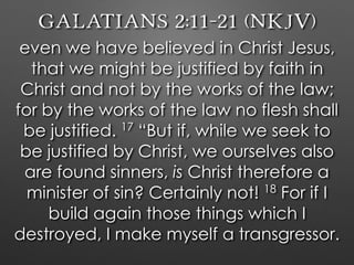 Galatians 2:11–21 (NKJV)
even we have believed in Christ Jesus,
that we might be justified by faith in
Christ and not by the works of the law;
for by the works of the law no flesh shall
be justified. 17
“But if, while we seek to
be justified by Christ, we ourselves also
are found sinners, is Christ therefore a
minister of sin? Certainly not! 18
For if I
build again those things which I
destroyed, I make myself a transgressor.
 