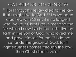 Galatians 2:11–21 (NKJV)
19
For I through the law died to the law
that I might live to God. 20
I have been
crucified with Christ; it is no longer I
who live, but Christ lives in me; and the
life which I now live in the flesh I live by
faith in the Son of God, who loved me
and gave Himself for me. 21
I do not
set aside the grace of God; for if
righteousness comes through the law,
then Christ died in vain.”
 