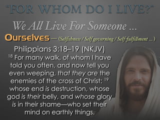 “For Whom Do I Live?”
WeAll Live For Someone …
Ourselves — (Selﬁshness / Self governing / Self-fulﬁllment … )
Philippians 3:18–19 (NKJV)
18
For many walk, of whom I have
told you often, and now tell you
even weeping, that they are the
enemies of the cross of Christ: 19
whose end is destruction, whose
god is their belly, and whose glory
is in their shame—who set their
mind on earthly things.
 