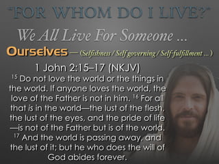 “For Whom Do I Live?”
WeAll Live For Someone …
Ourselves — (Selﬁshness / Self governing / Self-fulﬁllment … )
1 John 2:15–17 (NKJV)
15
Do not love the world or the things in
the world. If anyone loves the world, the
love of the Father is not in him. 16
For all
that is in the world—the lust of the flesh,
the lust of the eyes, and the pride of life
—is not of the Father but is of the world.
17
And the world is passing away, and
the lust of it; but he who does the will of
God abides forever.
 