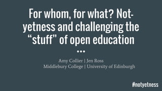 For whom, for what? Not-
yetness and challenging the
“stuff” of open education
Amy Collier | Jen Ross
Middlebury College | University of Edinburgh
#notyetness
 
