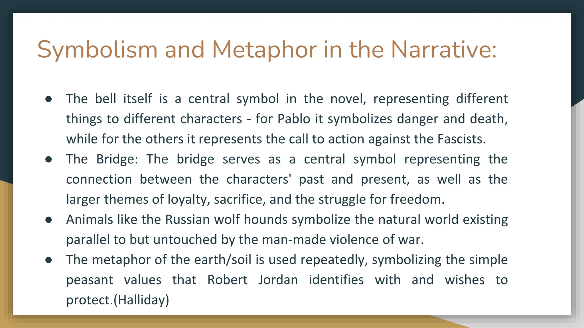 Symbolism and Metaphor in the Narrative:
● The bell itself is a central symbol in the novel, representing different
things to different characters - for Pablo it symbolizes danger and death,
while for the others it represents the call to action against the Fascists.
● The Bridge: The bridge serves as a central symbol representing the
connection between the characters' past and present, as well as the
larger themes of loyalty, sacrifice, and the struggle for freedom.
● Animals like the Russian wolf hounds symbolize the natural world existing
parallel to but untouched by the man-made violence of war.
● The metaphor of the earth/soil is used repeatedly, symbolizing the simple
peasant values that Robert Jordan identifies with and wishes to
protect.(Halliday)
 