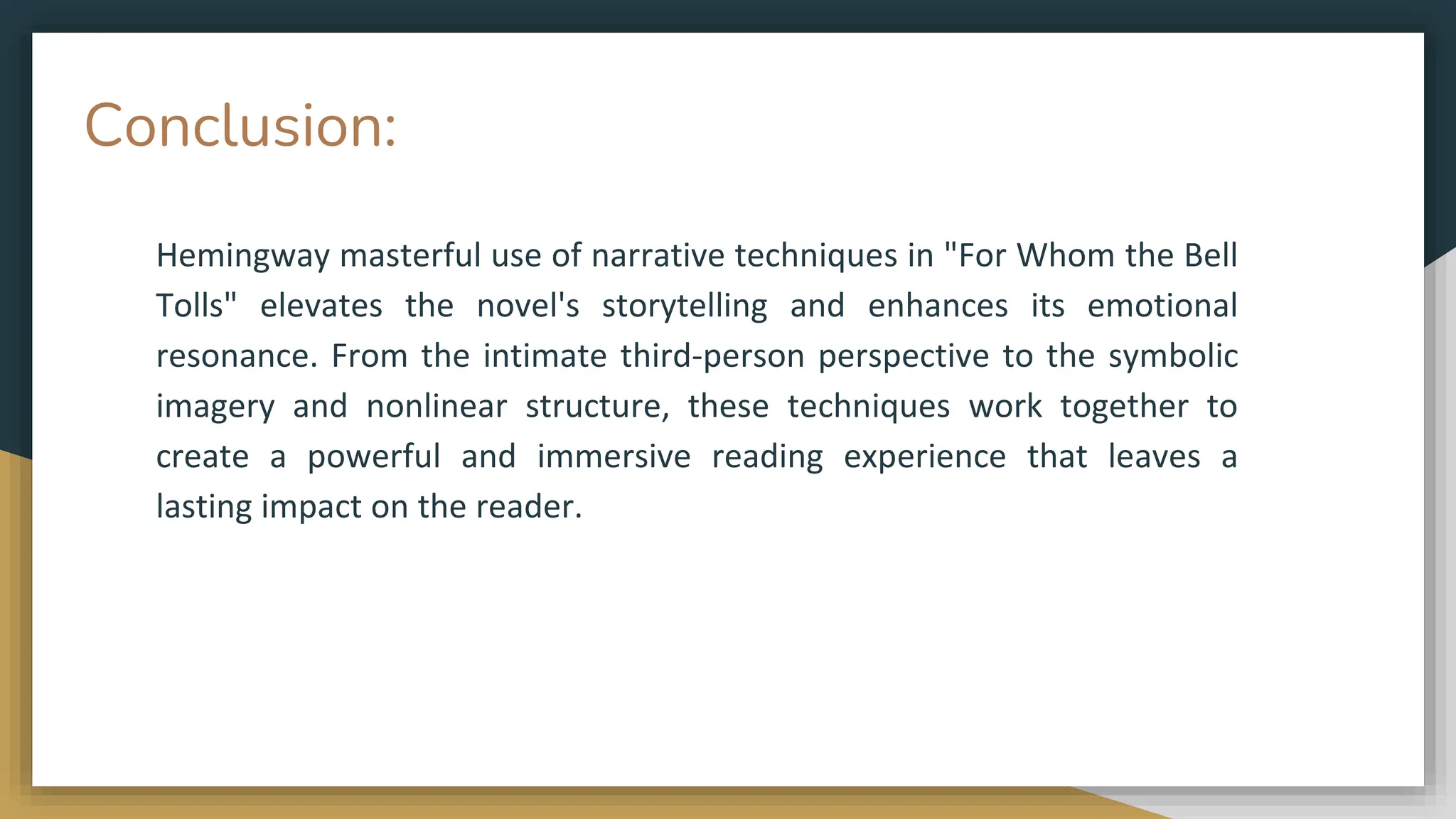 Conclusion:
Hemingway masterful use of narrative techniques in "For Whom the Bell
Tolls" elevates the novel's storytelling and enhances its emotional
resonance. From the intimate third-person perspective to the symbolic
imagery and nonlinear structure, these techniques work together to
create a powerful and immersive reading experience that leaves a
lasting impact on the reader.
 