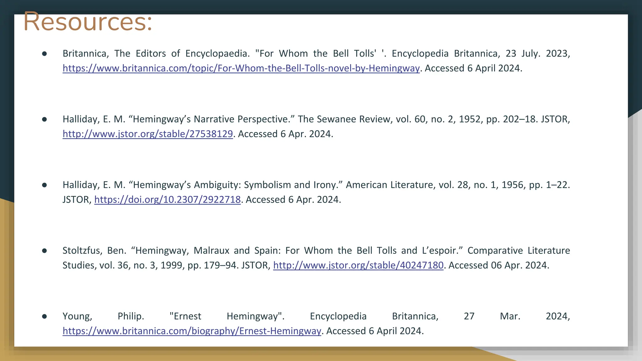 Resources:
● Britannica, The Editors of Encyclopaedia. "For Whom the Bell Tolls' '. Encyclopedia Britannica, 23 July. 2023,
https://www.britannica.com/topic/For-Whom-the-Bell-Tolls-novel-by-Hemingway. Accessed 6 April 2024.
● Halliday, E. M. “Hemingway’s Narrative Perspective.” The Sewanee Review, vol. 60, no. 2, 1952, pp. 202–18. JSTOR,
http://www.jstor.org/stable/27538129. Accessed 6 Apr. 2024.
● Halliday, E. M. “Hemingway’s Ambiguity: Symbolism and Irony.” American Literature, vol. 28, no. 1, 1956, pp. 1–22.
JSTOR, https://doi.org/10.2307/2922718. Accessed 6 Apr. 2024.
● Stoltzfus, Ben. “Hemingway, Malraux and Spain: For Whom the Bell Tolls and L’espoir.” Comparative Literature
Studies, vol. 36, no. 3, 1999, pp. 179–94. JSTOR, http://www.jstor.org/stable/40247180. Accessed 06 Apr. 2024.
● Young, Philip. "Ernest Hemingway". Encyclopedia Britannica, 27 Mar. 2024,
https://www.britannica.com/biography/Ernest-Hemingway. Accessed 6 April 2024.
 
