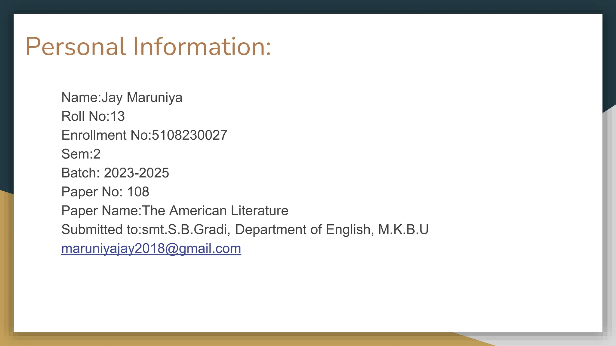 Personal Information:
Name:Jay Maruniya
Roll No:13
Enrollment No:5108230027
Sem:2
Batch: 2023-2025
Paper No: 108
Paper Name:The American Literature
Submitted to:smt.S.B.Gradi, Department of English, M.K.B.U
maruniyajay2018@gmail.com
 