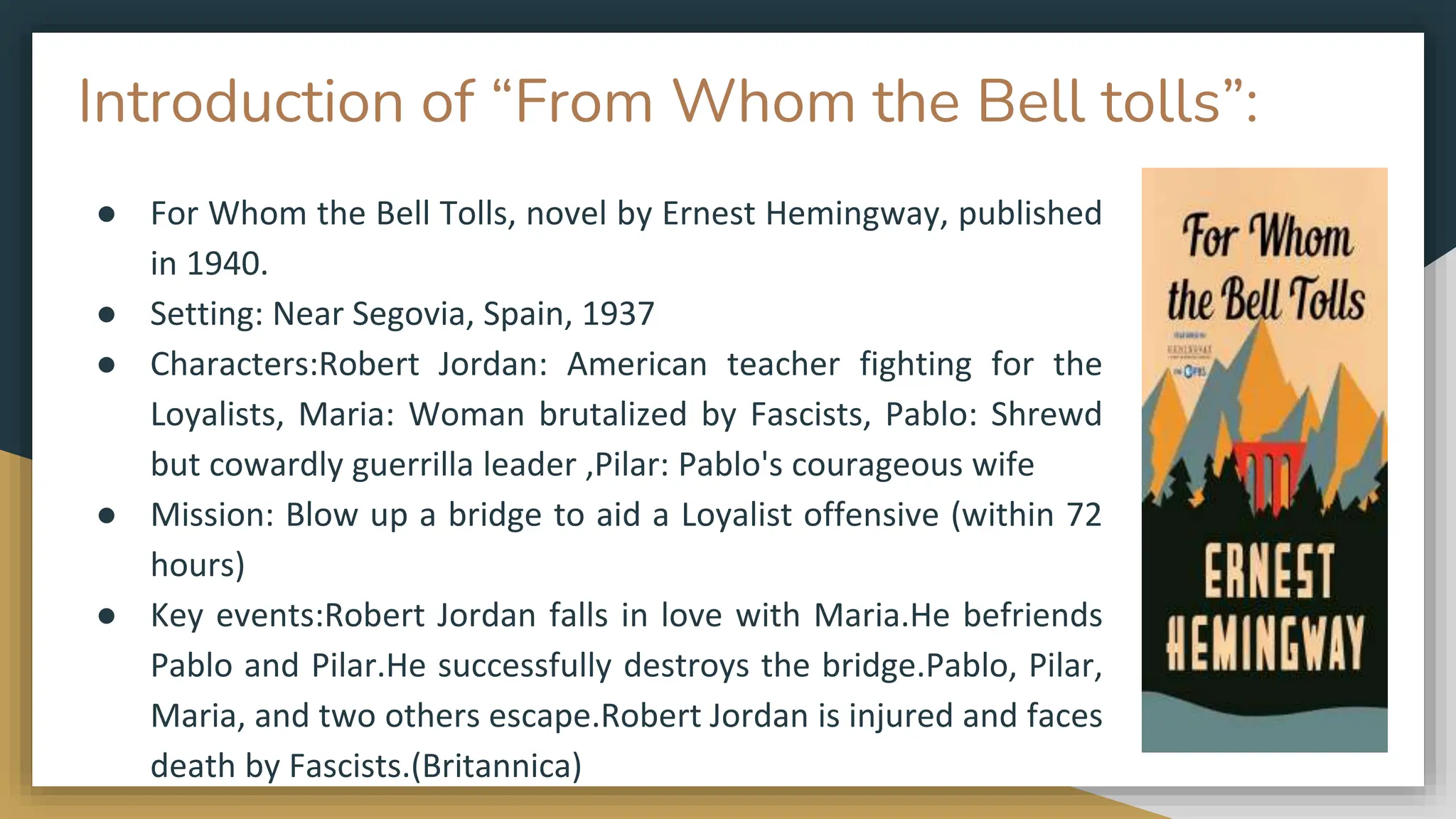 Introduction of “From Whom the Bell tolls”:
● For Whom the Bell Tolls, novel by Ernest Hemingway, published
in 1940.
● Setting: Near Segovia, Spain, 1937
● Characters:Robert Jordan: American teacher fighting for the
Loyalists, Maria: Woman brutalized by Fascists, Pablo: Shrewd
but cowardly guerrilla leader ,Pilar: Pablo's courageous wife
● Mission: Blow up a bridge to aid a Loyalist offensive (within 72
hours)
● Key events:Robert Jordan falls in love with Maria.He befriends
Pablo and Pilar.He successfully destroys the bridge.Pablo, Pilar,
Maria, and two others escape.Robert Jordan is injured and faces
death by Fascists.(Britannica)
 