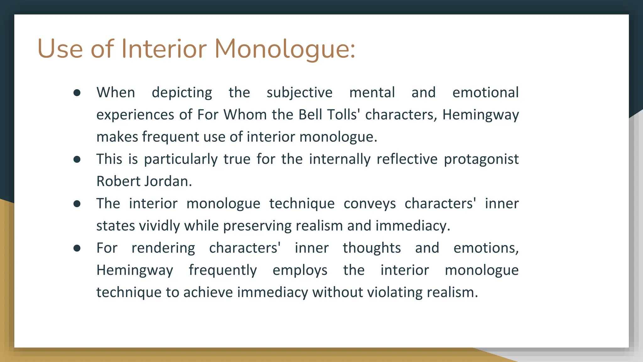 Use of Interior Monologue:
● When depicting the subjective mental and emotional
experiences of For Whom the Bell Tolls' characters, Hemingway
makes frequent use of interior monologue.
● This is particularly true for the internally reflective protagonist
Robert Jordan.
● The interior monologue technique conveys characters' inner
states vividly while preserving realism and immediacy.
● For rendering characters' inner thoughts and emotions,
Hemingway frequently employs the interior monologue
technique to achieve immediacy without violating realism.
 
