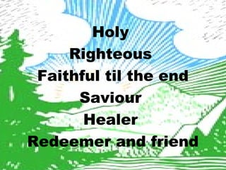 Holy 
Righteous 
Faithful til the end 
Saviour 
Healer 
Redeemer and friend 
 