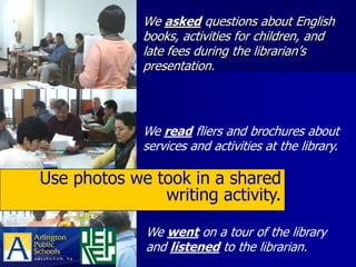 We asked questions about English
             books, activities for children, and
             late fees during the librarian’s
             presentation.




             We read fliers and brochures about
             services and activities at the library.

Use photos we took in a shared
               writing activity.

              We went on a tour of the library
              and listened to the librarian.
 