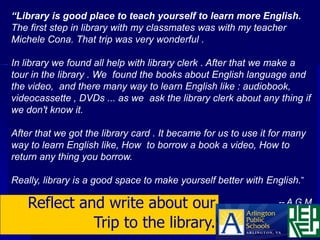“Library is good place to teach yourself to learn more English.
The first step in library with my classmates was with my teacher
Michele Cona. That trip was very wonderful .

In library we found all help with library clerk . After that we make a
tour in the library . We found the books about English language and
the video, and there many way to learn English like : audiobook,
videocassette , DVDs ... as we ask the library clerk about any thing if
we don't know it.

After that we got the library card . It became for us to use it for many
way to learn English like, How to borrow a book a video, How to
return any thing you borrow.

Really, library is a good space to make yourself better with English.”

    Reflect and write about our                                  -- A.G.M.

              Trip to the library.
 