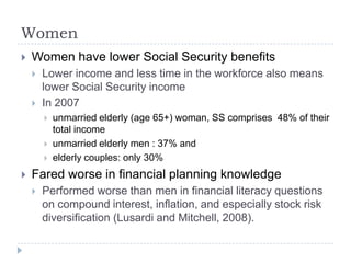 Women
   Women have lower Social Security benefits
       Lower income and less time in the workforce also means
        lower Social Security income
       In 2007
           unmarried elderly (age 65+) woman, SS comprises 48% of their
            total income
           unmarried elderly men : 37% and
           elderly couples: only 30%
   Fared worse in financial planning knowledge
       Performed worse than men in financial literacy questions
        on compound interest, inflation, and especially stock risk
        diversification (Lusardi and Mitchell, 2008).
 