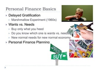 Personal Finance Basics
   Delayed Gratification
       Marshmallow Experiment (1960s)
   Wants vs. Needs
       Buy only what you heed
       Do you know which one is wants vs. needs?
       New normal needs for new normal economy
   Personal Finance Planning
 