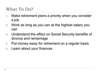 What To Do?
1.   Make retirement plans a priority when you consider
     a job
2.   Work as long as you can at the highest salary you
     can
3.   Understand the effect on Social Security benefits of
     divorce and remarriage
4.   Put money away for retirement on a regular basis
5.   Learn about your finances
 