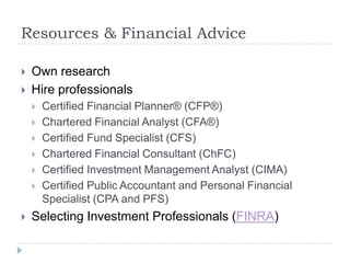 Resources & Financial Advice

   Own research
   Hire professionals
       Certified Financial Planner® (CFP®)
       Chartered Financial Analyst (CFA®)
       Certified Fund Specialist (CFS)
       Chartered Financial Consultant (ChFC)
       Certified Investment Management Analyst (CIMA)
       Certified Public Accountant and Personal Financial
        Specialist (CPA and PFS)
   Selecting Investment Professionals (FINRA)
 
