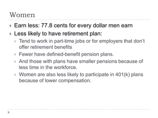 Women
   Earn less: 77.8 cents for every dollar men earn
   Less likely to have retirement plan:
       Tend to work in part-time jobs or for employers that don’t
        offer retirement benefits
       Fewer have defined-benefit pension plans.
       And those with plans have smaller pensions because of
        less time in the workforce.
       Women are also less likely to participate in 401(k) plans
        because of lower compensation.
 