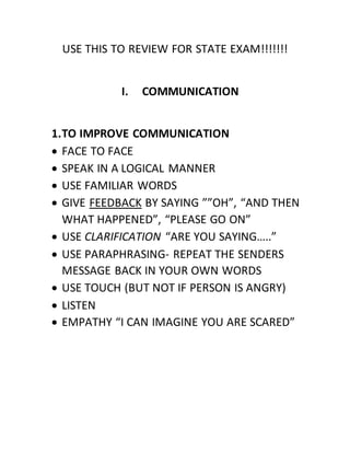 USE THIS TO REVIEW FOR STATE EXAM!!!!!!!
I. COMMUNICATION
1.TO IMPROVE COMMUNICATION
 FACE TO FACE
 SPEAK IN A LOGICAL MANNER
 USE FAMILIAR WORDS
 GIVE FEEDBACK BY SAYING ””OH”, “AND THEN
WHAT HAPPENED”, “PLEASE GO ON”
 USE CLARIFICATION “ARE YOU SAYING…..”
 USE PARAPHRASING- REPEAT THE SENDERS
MESSAGE BACK IN YOUR OWN WORDS
 USE TOUCH (BUT NOT IF PERSON IS ANGRY)
 LISTEN
 EMPATHY “I CAN IMAGINE YOU ARE SCARED”
 