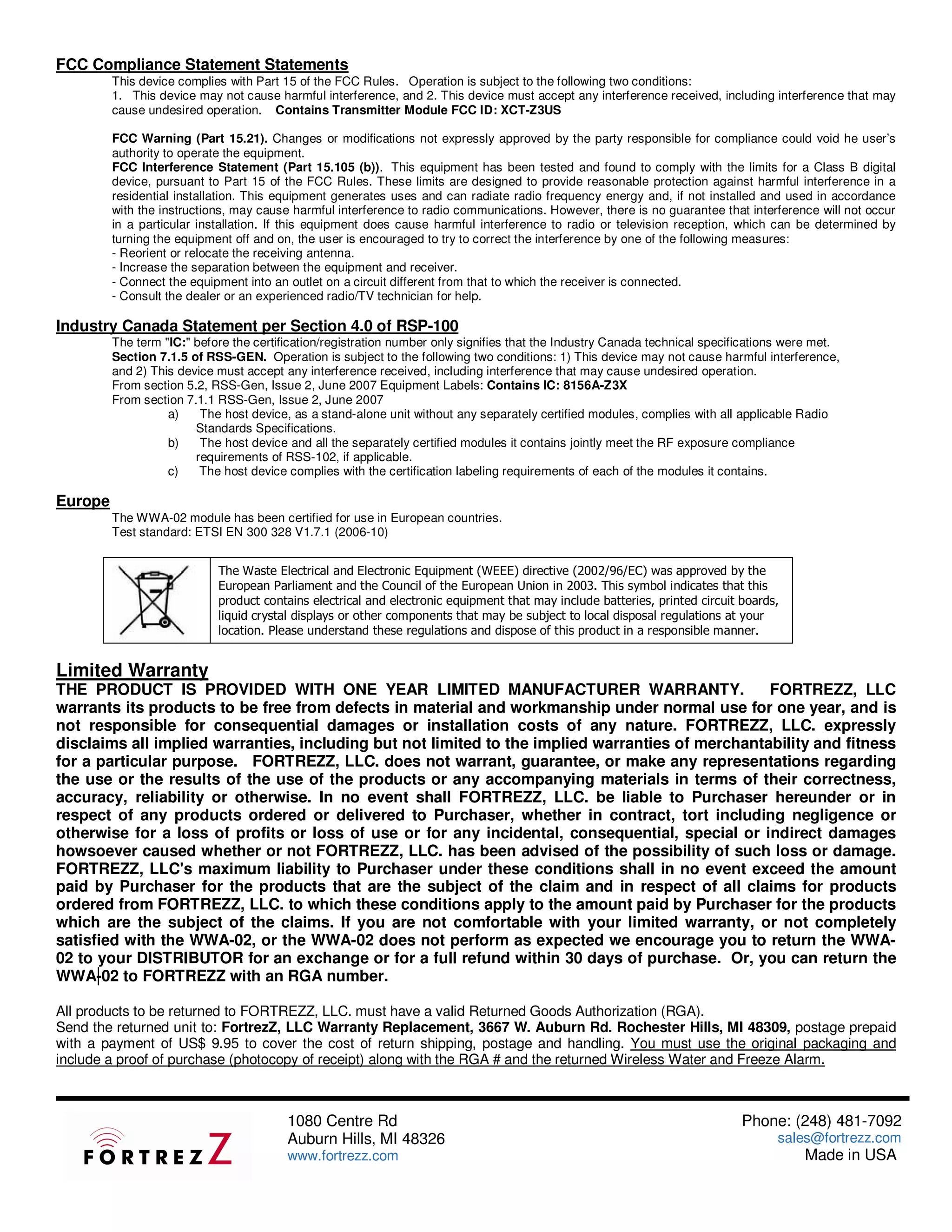 FCC Compliance Statement Statements
         This device complies with Part 15 of the FCC Rules. Operation is subject to the following two conditions:
         1. This device may not cause harmful interference, and 2. This device must accept any interference received, including interference that may
         cause undesired operation. Contains Transmitter Module FCC ID: XCT-Z3US

         FCC Warning (Part 15.21). Changes or modifications not expressly approved by the party responsible for compliance could void he user’s
         authority to operate the equipment.
         FCC Interference Statement (Part 15.105 (b)). This equipment has been tested and found to comply with the limits for a Class B digital
         device, pursuant to Part 15 of the FCC Rules. These limits are designed to provide reasonable protection against harmful interference in a
         residential installation. This equipment generates uses and can radiate radio frequency energy and, if not installed and used in accordance
         with the instructions, may cause harmful interference to radio communications. However, there is no guarantee that interference will not occur
         in a particular installation. If this equipment does cause harmful interference to radio or television reception, which can be determined by
         turning the equipment off and on, the user is encouraged to try to correct the interference by one of the following measures:
         - Reorient or relocate the receiving antenna.
         - Increase the separation between the equipment and receiver.
         - Connect the equipment into an outlet on a circuit different from that to which the receiver is connected.
         - Consult the dealer or an experienced radio/TV technician for help.

Industry Canada Statement per Section 4.0 of RSP-100
         The term "IC:" before the certification/registration number only signifies that the Industry Canada technical specifications were met.
         Section 7.1.5 of RSS-GEN. Operation is subject to the following two conditions: 1) This device may not cause harmful interference,
         and 2) This device must accept any interference received, including interference that may cause undesired operation.
         From section 5.2, RSS-Gen, Issue 2, June 2007 Equipment Labels: Contains IC: 8156A-Z3X
         From section 7.1.1 RSS-Gen, Issue 2, June 2007
                   a)    The host device, as a stand-alone unit without any separately certified modules, complies with all applicable Radio
                        Standards Specifications.
                   b)    The host device and all the separately certified modules it contains jointly meet the RF exposure compliance
                        requirements of RSS-102, if applicable.
                   c)    The host device complies with the certification labeling requirements of each of the modules it contains.

Europe
         The WWA-02 module has been certified for use in European countries.
         Test standard: ETSI EN 300 328 V1.7.1 (2006-10)


                            The Waste Electrical and Electronic Equipment (WEEE) directive (2002/96/EC) was approved by the
                            European Parliament and the Council of the European Union in 2003. This symbol indicates that this
                            product contains electrical and electronic equipment that may include batteries, printed circuit boards,
                            liquid crystal displays or other components that may be subject to local disposal regulations at your
                            location. Please understand these regulations and dispose of this product in a responsible manner.


Limited Warranty
THE PRODUCT IS PROVIDED WITH ONE YEAR LIMITED MANUFACTURER WARRANTY.                              FORTREZZ, LLC
warrants its products to be free from defects in material and workmanship under normal use for one year, and is
not responsible for consequential damages or installation costs of any nature. FORTREZZ, LLC. expressly
disclaims all implied warranties, including but not limited to the implied warranties of merchantability and fitness
for a particular purpose. FORTREZZ, LLC. does not warrant, guarantee, or make any representations regarding
the use or the results of the use of the products or any accompanying materials in terms of their correctness,
accuracy, reliability or otherwise. In no event shall FORTREZZ, LLC. be liable to Purchaser hereunder or in
respect of any products ordered or delivered to Purchaser, whether in contract, tort including negligence or
otherwise for a loss of profits or loss of use or for any incidental, consequential, special or indirect damages
howsoever caused whether or not FORTREZZ, LLC. has been advised of the possibility of such loss or damage.
FORTREZZ, LLC's maximum liability to Purchaser under these conditions shall in no event exceed the amount
paid by Purchaser for the products that are the subject of the claim and in respect of all claims for products
ordered from FORTREZZ, LLC. to which these conditions apply to the amount paid by Purchaser for the products
which are the subject of the claims. If you are not comfortable with your limited warranty, or not completely
satisfied with the WWA-02, or the WWA-02 does not perform as expected we encourage you to return the WWA-
02 to your DISTRIBUTOR for an exchange or for a full refund within 30 days of purchase. Or, you can return the
WWA-02 to FORTREZZ with an RGA number.

All products to be returned to FORTREZZ, LLC. must have a valid Returned Goods Authorization (RGA).
Send the returned unit to: FortrezZ, LLC Warranty Replacement, 3667 W. Auburn Rd. Rochester Hills, MI 48309, postage prepaid
with a payment of US$ 9.95 to cover the cost of return shipping, postage and handling. You must use the original packaging and
include a proof of purchase (photocopy of receipt) along with the RGA # and the returned Wireless Water and Freeze Alarm.



                                         1080 Centre Rd                                                                      Phone: (248) 481-7092
                                         Auburn Hills, MI 48326                                                                    sales@fortrezz.com
                                         www.fortrezz.com                                                                               Made in USA
 