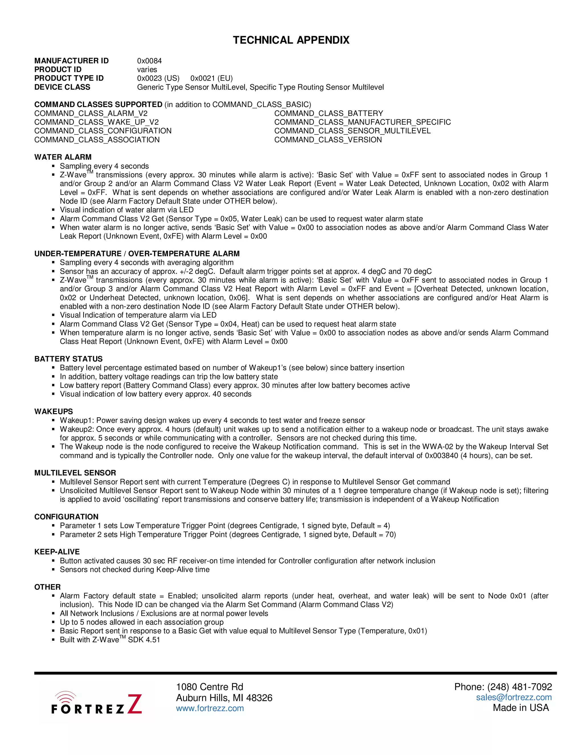 TECHNICAL APPENDIX
MANUFACTURER ID               0x0084
PRODUCT ID                    varies
PRODUCT TYPE ID               0x0023 (US) 0x0021 (EU)
DEVICE CLASS                  Generic Type Sensor MultiLevel, Specific Type Routing Sensor Multilevel

COMMAND CLASSES SUPPORTED (in addition to COMMAND_CLASS_BASIC)
COMMAND_CLASS_ALARM_V2                                COMMAND_CLASS_BATTERY
COMMAND_CLASS_WAKE_UP_V2                              COMMAND_CLASS_MANUFACTURER_SPECIFIC
COMMAND_CLASS_CONFIGURATION                           COMMAND_CLASS_SENSOR_MULTILEVEL
COMMAND_CLASS_ASSOCIATION                             COMMAND_CLASS_VERSION

WATER ALARM
     Sampling every 4 seconds
             TM
     Z-Wave transmissions (every approx. 30 minutes while alarm is active): ‘Basic Set’ with Value = 0xFF sent to associated nodes in Group 1
     and/or Group 2 and/or an Alarm Command Class V2 Water Leak Report (Event = Water Leak Detected, Unknown Location, 0x02 with Alarm
     Level = 0xFF. What is sent depends on whether associations are configured and/or Water Leak Alarm is enabled with a non-zero destination
     Node ID (see Alarm Factory Default State under OTHER below).
     Visual indication of water alarm via LED
     Alarm Command Class V2 Get (Sensor Type = 0x05, Water Leak) can be used to request water alarm state
     When water alarm is no longer active, sends ‘Basic Set’ with Value = 0x00 to association nodes as above and/or Alarm Command Class Water
     Leak Report (Unknown Event, 0xFE) with Alarm Level = 0x00

UNDER-TEMPERATURE / OVER-TEMPERATURE ALARM
     Sampling every 4 seconds with averaging algorithm
     Sensor has an accuracy of approx. +/-2 degC. Default alarm trigger points set at approx. 4 degC and 70 degC
             TM
     Z-Wave transmissions (every approx. 30 minutes while alarm is active): ‘Basic Set’ with Value = 0xFF sent to associated nodes in Group 1
     and/or Group 3 and/or Alarm Command Class V2 Heat Report with Alarm Level = 0xFF and Event = [Overheat Detected, unknown location,
     0x02 or Underheat Detected, unknown location, 0x06]. What is sent depends on whether associations are configured and/or Heat Alarm is
     enabled with a non-zero destination Node ID (see Alarm Factory Default State under OTHER below).
     Visual Indication of temperature alarm via LED
     Alarm Command Class V2 Get (Sensor Type = 0x04, Heat) can be used to request heat alarm state
     When temperature alarm is no longer active, sends ‘Basic Set’ with Value = 0x00 to association nodes as above and/or sends Alarm Command
     Class Heat Report (Unknown Event, 0xFE) with Alarm Level = 0x00

BATTERY STATUS
     Battery level percentage estimated based on number of Wakeup1’s (see below) since battery insertion
     In addition, battery voltage readings can trip the low battery state
     Low battery report (Battery Command Class) every approx. 30 minutes after low battery becomes active
     Visual indication of low battery every approx. 40 seconds

WAKEUPS
    Wakeup1: Power saving design wakes up every 4 seconds to test water and freeze sensor
    Wakeup2: Once every approx. 4 hours (default) unit wakes up to send a notification either to a wakeup node or broadcast. The unit stays awake
    for approx. 5 seconds or while communicating with a controller. Sensors are not checked during this time.
    The Wakeup node is the node configured to receive the Wakeup Notification command. This is set in the WWA-02 by the Wakeup Interval Set
    command and is typically the Controller node. Only one value for the wakeup interval, the default interval of 0x003840 (4 hours), can be set.

MULTILEVEL SENSOR
     Multilevel Sensor Report sent with current Temperature (Degrees C) in response to Multilevel Sensor Get command
     Unsolicited Multilevel Sensor Report sent to Wakeup Node within 30 minutes of a 1 degree temperature change (if Wakeup node is set); filtering
     is applied to avoid ‘oscillating’ report transmissions and conserve battery life; transmission is independent of a Wakeup Notification

CONFIGURATION
     Parameter 1 sets Low Temperature Trigger Point (degrees Centigrade, 1 signed byte, Default = 4)
     Parameter 2 sets High Temperature Trigger Point (degrees Centigrade, 1 signed byte, Default = 70)

KEEP-ALIVE
     Button activated causes 30 sec RF receiver-on time intended for Controller configuration after network inclusion
     Sensors not checked during Keep-Alive time

OTHER
     Alarm Factory default state = Enabled; unsolicited alarm reports (under heat, overheat, and water leak) will be sent to Node 0x01 (after
     inclusion). This Node ID can be changed via the Alarm Set Command (Alarm Command Class V2)
     All Network Inclusions / Exclusions are at normal power levels
     Up to 5 nodes allowed in each association group
     Basic Report sent in response to a Basic Get with value equal to Multilevel Sensor Type (Temperature, 0x01)
                       TM
     Built with Z-Wave SDK 4.51




                                         1080 Centre Rd                                                                 Phone: (248) 481-7092
                                         Auburn Hills, MI 48326                                                               sales@fortrezz.com
                                         www.fortrezz.com                                                                          Made in USA
 