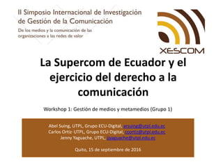 Abel Suing, UTPL, Grupo ECU-Digital, arsuing@utpl.edu.ec
Carlos Ortiz, UTPL, Grupo ECU-Digital, ccortiz@utpl.edu.ec
Jenny Yaguache, UTPL, jjyaguache@utpl.edu.ec
Quito, 15 de septiembre de 2016
La Supercom de Ecuador y el
ejercicio del derecho a la
comunicación
Workshop 1: Gestión de medios y metamedios (Grupo 1)
 