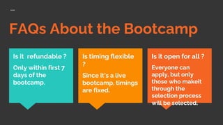 FAQs About the Bootcamp
Is it open for all ?
Everyone can
apply, but only
those who makeit
through the
selection process
will be selected.
Is it refundable ?
Only within first 7
days of the
bootcamp.
Is timing flexible
?
Since it’s a live
bootcamp, timings
are fixed.
 
