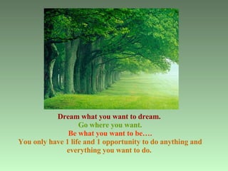 Dream what you want to dream.   Go where you want. Be what you want to be…. You only have 1 life and 1 opportunity to do anything and everything you want to do.   