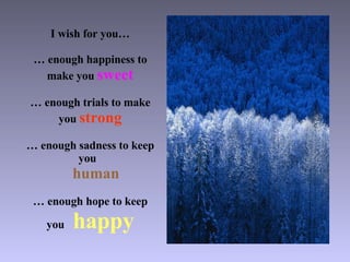 I wish for you… … enough happiness to make you  sweet … enough trials to make you  strong … enough sadness to keep you    human … enough hope to keep you  happy 