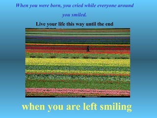   When you were born, you cried while everyone around you smiled. Live your life this way until the end when you are left smiling 