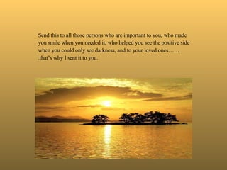   Send this to all those persons who are important to you, who made you smile when you needed it, who helped you see the positive side when you could only see darkness, and to your loved ones…….that’s why I sent it to you. 