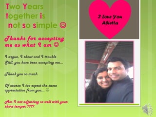 Two Years
together is
not so simple 
Thanks for accepting
me as what I am 
I argue, I shout and I trouble
Still, you have been accepting me…
Thank you so much
Of course I too expect the same
appreciation from you… 
Am I not adjusting so well with your
short temper ????

I Love You
Abietta

 