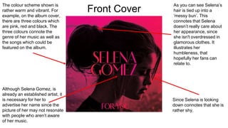 The colour scheme shown is
rather warm and vibrant. For
example, on the album cover,
there are three colours which
are pink, red and black. The
three colours connote the
genre of her music as well as
the songs which could be
featured on the album.
Although Selena Gomez, is
already an established artist, it
is necessary for her to
advertise her name since the
picture of her may not resonate
with people who aren’t aware
of her music.
Since Selena is looking
down connotes that she is
rather shy.
As you can see Selena’s
hair is tied up into a
‘messy bun’. This
connotes that Selena
doesn’t really care about
her appearance, since
she isn't overdressed in
glamorous clothes. It
illustrates her
humbleness, that
hopefully her fans can
relate to.
Front Cover
 